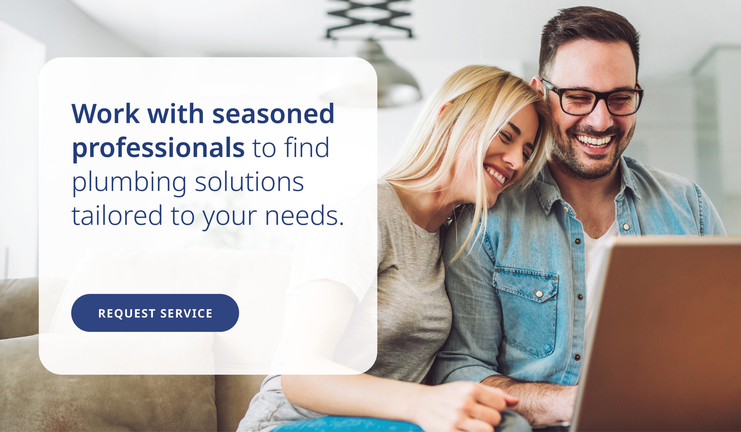 Work with seasoned professionals to find plumbing solutions tailored to your needs.